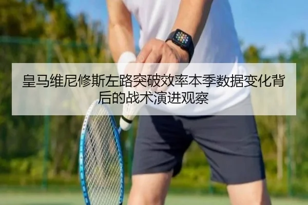皇马维尼修斯左路突破效率本季数据变化背后的战术演进观察