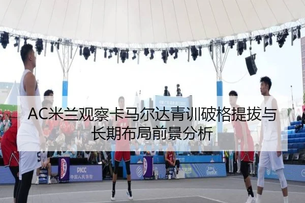 AC米兰观察卡马尔达青训破格提拔与长期布局前景分析