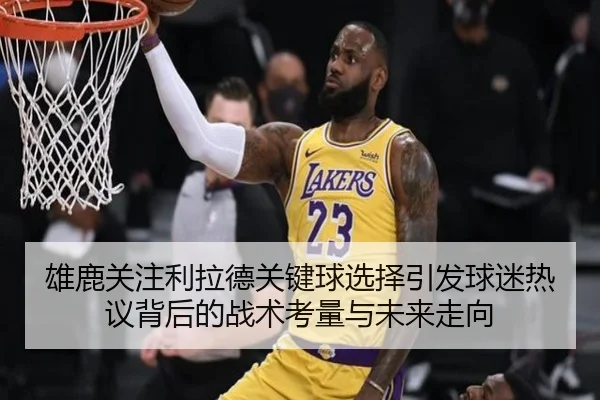 雄鹿关注利拉德关键球选择引发球迷热议背后的战术考量与未来走向
