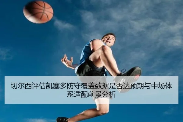 切尔西评估凯塞多防守覆盖数据是否达预期与中场体系适配前景分析