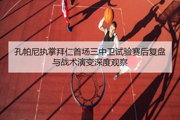 孔帕尼执掌拜仁首场三中卫试验赛后复盘与战术演变深度观察