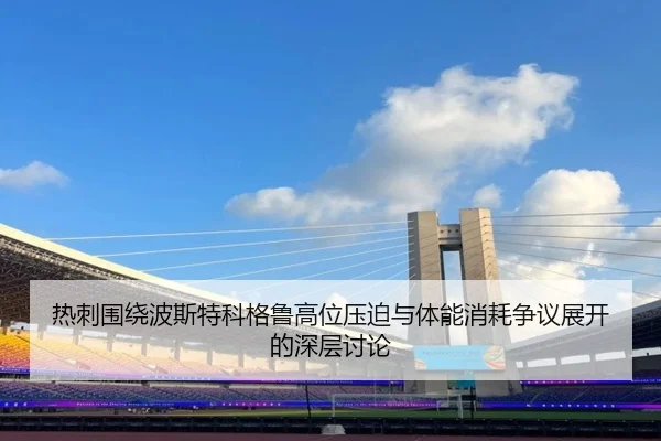 热刺围绕波斯特科格鲁高位压迫与体能消耗争议展开的深层讨论