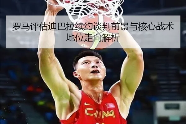 罗马评估迪巴拉续约谈判前景与核心战术地位走向解析