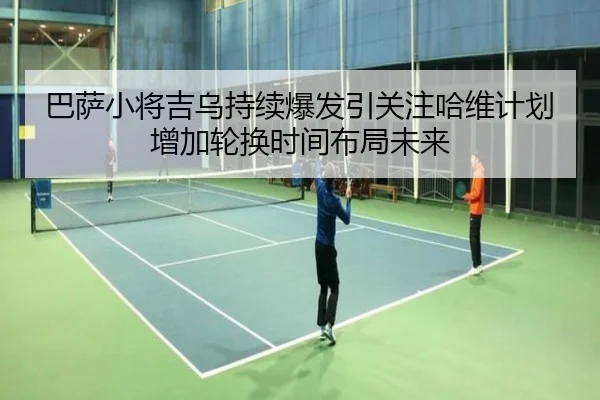 巴萨小将吉乌持续爆发引关注哈维计划增加轮换时间布局未来